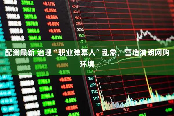 配资最新 治理“职业弹幕人”乱象，营造清朗网购环境