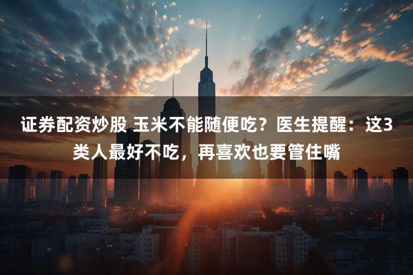 证券配资炒股 玉米不能随便吃？医生提醒：这3类人最好不吃，再喜欢也要管住嘴