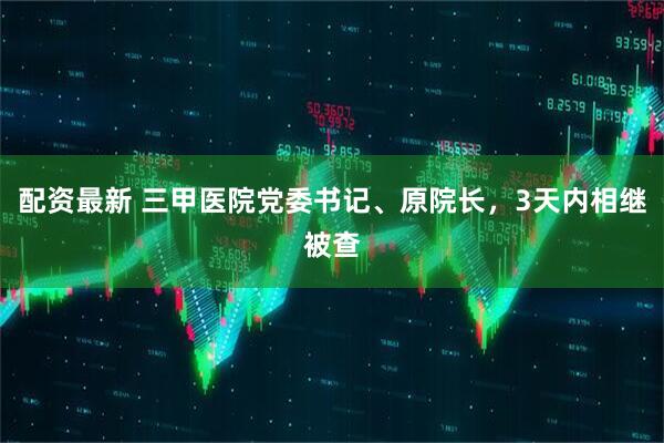 配资最新 三甲医院党委书记、原院长，3天内相继被查