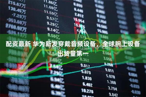 配资最新 华为新发穿戴音频设备，全球腕上设备出货量第一