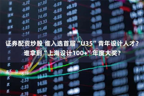 证券配资炒股 谁入选首届“U35”青年设计人才？谁拿到“上海设计100+”年度大奖？