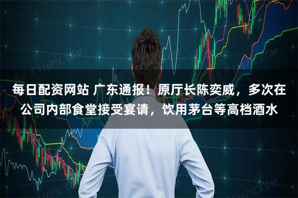 每日配资网站 广东通报！原厅长陈奕威，多次在公司内部食堂接受宴请，饮用茅台等高档酒水