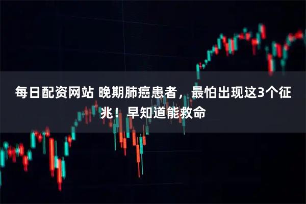 每日配资网站 晚期肺癌患者，最怕出现这3个征兆！早知道能救命