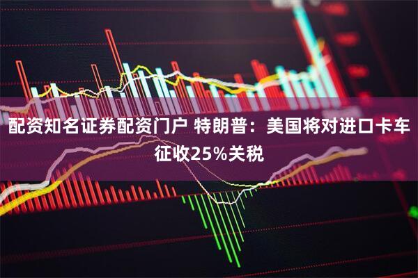 配资知名证券配资门户 特朗普：美国将对进口卡车征收25%关税