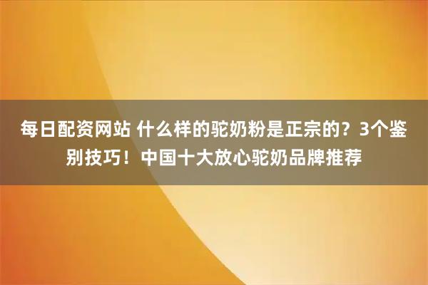 每日配资网站 什么样的驼奶粉是正宗的？3个鉴别技巧！中国十大放心驼奶品牌推荐