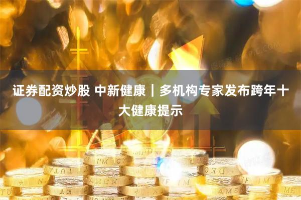 证券配资炒股 中新健康｜多机构专家发布跨年十大健康提示