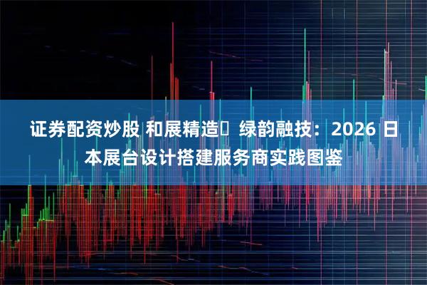 证券配资炒股 和展精造・绿韵融技：2026 日本展台设计搭建服务商实践图鉴
