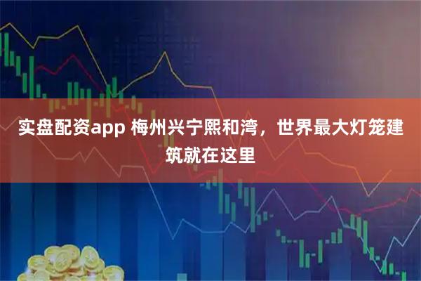 实盘配资app 梅州兴宁熙和湾，世界最大灯笼建筑就在这里