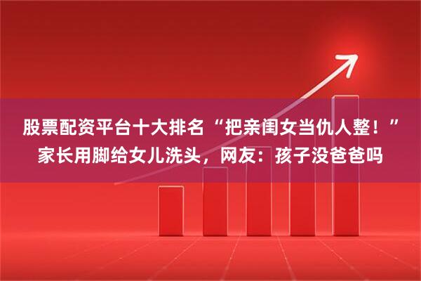 股票配资平台十大排名 “把亲闺女当仇人整！”家长用脚给女儿洗头，网友：孩子没爸爸吗