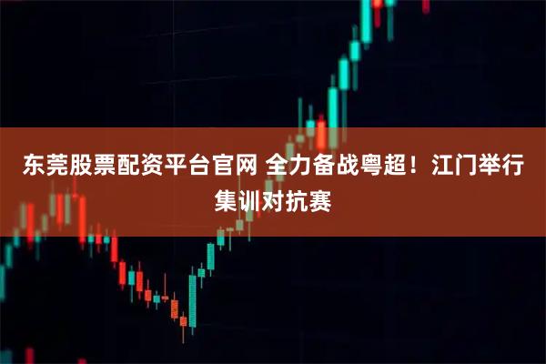 东莞股票配资平台官网 全力备战粤超！江门举行集训对抗赛