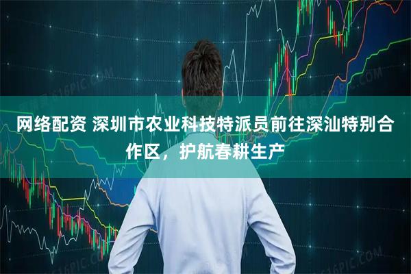 网络配资 深圳市农业科技特派员前往深汕特别合作区，护航春耕生产
