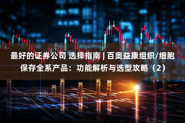 最好的证券公司 选择指南 | 百奥益康组织/细胞保存全系产品：功能解析与选型攻略（2）