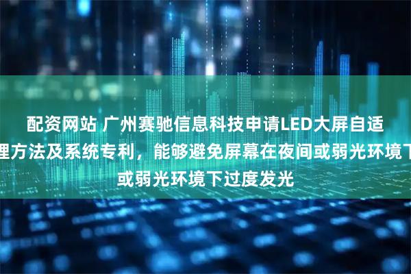 配资网站 广州赛驰信息科技申请LED大屏自适应光效管理方法及系统专利，能够避免屏幕在夜间或弱光环境下过度发光
