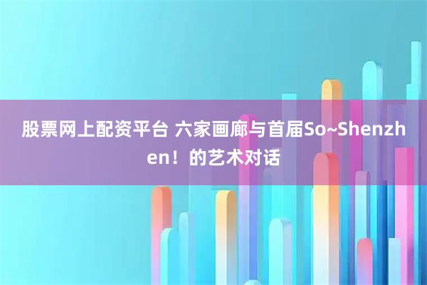 股票网上配资平台 六家画廊与首届So~Shenzhen！的艺术对话