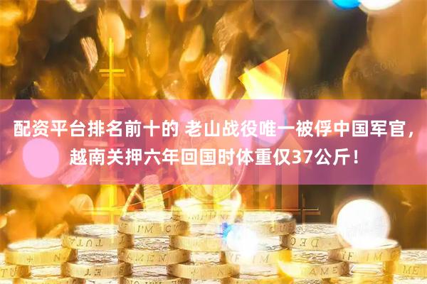 配资平台排名前十的 老山战役唯一被俘中国军官，越南关押六年回国时体重仅37公斤！