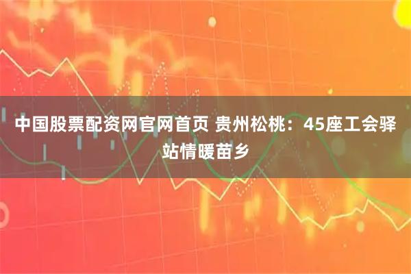 中国股票配资网官网首页 贵州松桃：45座工会驿站情暖苗乡