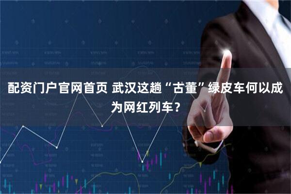 配资门户官网首页 武汉这趟“古董”绿皮车何以成为网红列车？